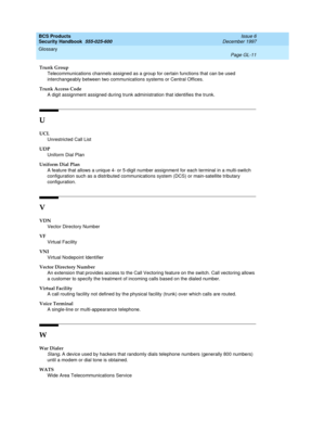 Page 367BCS Products
Security Handbook  
555-025-600  Issue 6
December 1997
Glossary 
Page GL-11  
Trunk Group
Telecommunications channels assigned as a group for certain functions that can be used 
interchangeably between two communications systems or Central Offices.
Trunk Access Code
A digit assignment assigned during trunk administration that identifies the trunk.
U
UCL
Unrestricted Call List
UDP
Uniform Dial Plan
Uniform Dial Plan
A feature that allows a unique 4- or 5-digit number assignment for each...