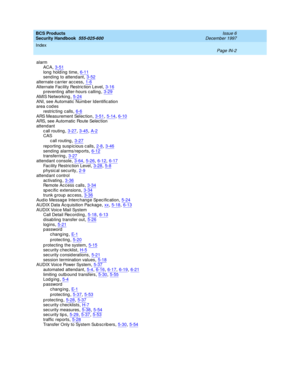 Page 370BCS Products
Security Handbook  
555-025-600    Issue 6
December 1997
Index 
Page IN-2  
alarm
ACA,3-51
long  hold ing  time,6-11send ing  to attend ant,3-52alternate carrier ac c ess,1-6
Alternate Fac ility Restric tion Level,3-16p reventing  after-hours c alling,3-29AMIS Networking,5-24
ANI, see Automatic  Number Identific ation
area c od es
restric ting  calls
,6-6
ARS Measurement Selec tion,3-51, 5-14, 6-10ARS, see Automatic Route Selec tion
attend ant
c all routing
,3-27, 3-45, A-2CAS
call...