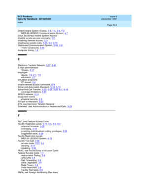 Page 376BCS Products
Security Handbook  
555-025-600    Issue 6
December 1997
Index 
Page IN-8  
Direct Inward  System Ac cess,1-4, 1-5, 2-2, F- 2MERLIN LEGEND Communic ations System,4-7
DISA, see Direc t Inward  System Acc ess
disable remote-access command,D-7disabling Remote Access,C-3
d isallowing  outsid e c alls,5-25, 6-2, 6-16Distrib uted  Communication System,3-40, 3-51Trunk Turnaround,3-40
d ump ster d iving,1-6
E
Elec tronic  Tand em Network,3-17, 3-41
E-mail ad ministration
Vir u se s,5-17
emp loyee...