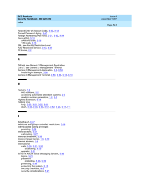 Page 377BCS Products
Security Handbook  
555-025-600    Issue 6
December 1997
Index 
Page IN-9  
Forced  Entry of Ac count Code,3-20, 3-42Forced  Password  Ag ing,3-47
Foreig n Numb ering  Plan Area,3-31, 3-32, 3-34free c all list,3-16AAR/ARS c alls,3-16
TA C c a ll s,3-16FRL, see Fac ility Restric tion Level
Fully Restric ted  Servic e,3-13, 3-27
FX trunks,2-2
G
G3-MA, see Generic 3 Manag ement Ap p lic ation
G3-MT, see Generic  3 Manag ement Terminal
Generic  3 Manag ement Ap p lication
,2-6, 3-53
invalid log...