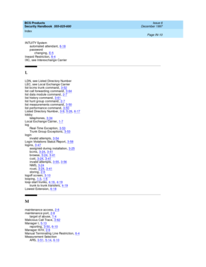 Page 378BCS Products
Security Handbook  
555-025-600    Issue 6
December 1997
Index 
Page IN-10  
INTUITY System
automated  attend ant,6-18
password
chang ing,E- 5
Inward  Restric tion,6-4IXC, see Interexc hang e Carrier
L
LDN, see Listed Direc tory Numb er
LEC, see Loc al Exc hang e Carrier
list bc ms trunk c ommand
,3-52
list call forward ing  command,3-64list data mod ule c ommand,2-7list history c ommand,3-61
list hunt g roup  command,2-7list measurements command,3-50
list performanc e c ommand,3-50Listed...