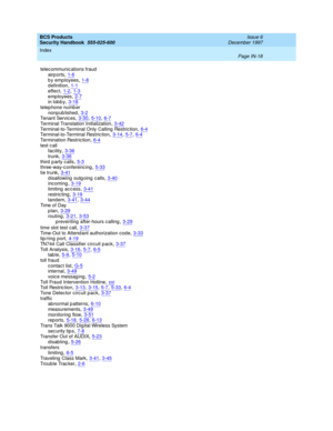 Page 386BCS Products
Security Handbook  
555-025-600    Issue 6
December 1997
Index 
Page IN-18  
telec ommunic ations fraud
airp orts,1-6
by employees,1-8d efinition,1-1effec t,1-2, 1-3
emp loyees,2-7in lob b y,3-18telep hone numb er
nonp ub lished
,3-2Tenant Services,3-30, 5-10, 6-7Terminal Translation Initialization,3-42
Terminal-to-Terminal Only Calling  Restric tion,6-4Terminal-to-Terminal Restric tion,3-14, 5-7, 6-4Termination Restric tion,6-4
test c all
fac ility,3-36trunk,3-36
third party...