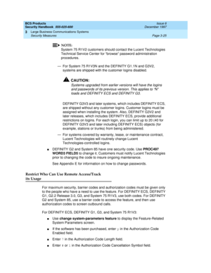 Page 71BCS Products
Security Handbook  
555-025-600  Issue 6
December 1997
Large Business Communications Systems 
Page 3-25 Security Measures 
3
NOTE:
System 75 R1V2 customers should contact the Lucent Technologies 
Technical Service Center for “browse” password administration 
procedures.
— For System 75 R1V3N and the DEFINITY G1.1N and G3V2, 
systems are shipped with the customer logins disabled.
!CAUTION:
Systems upgraded from earlier versions will have the logins 
and passwords of its previous version. This...