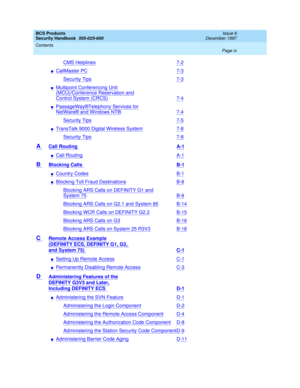 Page 9BCS Products
Security Handbook  
555-025-600  
Issue 6
December 1997
Contents 
Page ix  
CMS Helplines7-2
nCallMaster PC7-3
Security Tips7-3
nMultipoint Conferencing Unit
(MCU)/Conference Reservation and
Control System (CRCS)7-4
nPassageWay®Telephony Services for
NetWare® and Windows NT®7-4
Security Tips7-5
nTransTalk 9000 Digital Wireless System7-8
Security Tips7-8
A Call Routing A-1
nCall RoutingA-1
B Blocking Calls B-1
nCountry CodesB-1
nBlocking Toll Fraud DestinationsB-8
Blocking ARS Calls on...