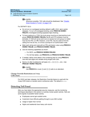 Page 91BCS Products
Security Handbook  
555-025-600  Issue 6
December 1997
Large Business Communications Systems 
Page 3-45 Detecting Toll Fraud 
3
NOTE:
Whenever possible, TAC calls should be disallowed. See ‘‘Disable 
Direct Access to Trunks’’ on page 3-35.
For DEFINITY G2.2:
nDo not turn on overlapped sending (default is off in G2.2, on in earlier 
releases). To turn off overlapped sending, enter PROC103 WORD1 
FIELD14. Overlapped sending bypasses digit checking.
nTo force waiting for a TCM, the trunk group...