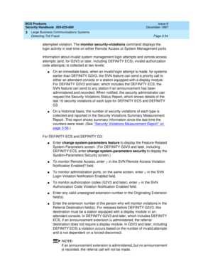 Page 100BCS Products
Security Handbook  
555-025-600  Issue 6
December 1997
Large Business Communications Systems 
Page 3-54 Detecting Toll Fraud 
3
attempted violation. The monitor security-violations command displays the 
login activity in real-time on either Remote Access or System Management ports.
Information about invalid system management login attempts and remote access 
attempts (and, for G3V3 or later, including DEFINITY ECS), invalid authorization 
code attempts) is collected at two levels:
nOn an...