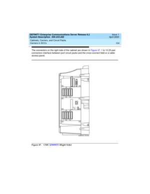 Page 114Cabinets, Carriers, and Circuit Packs 
104 Carriers in SCCs 
DEFINITY Enterprise Communications Server Release 8.2
System Description  555-233-200  Issue 1
April 2000
The connectors on the right side of the cabinet are shown in Figure 47. 1 to 10 25-pair 
connectors interface between port circuit packs and the cross-connect field or a cable 
access panel.
Figure 47. CMC (J58890T) (Right Side)
scdfrf2 KLC 061097 