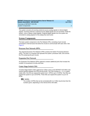 Page 13DEFINITY Enterprise Communications Server Release 8.2
System Description  555-233-200  Issue 1
April 2000
Overview of DEFINITY ECS R8 
3 System Components 
The system converts all incoming (external source) analog signals to internal digital 
signals. Incoming (internal or external source) digital signals are not converted. Inside the 
system, voice is always coded digitally. Outgoing digital signals from the system are 
converted to analog signals for the analog lines and trunks.
System Components
The...