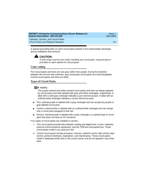 Page 131DEFINITY Enterprise Communications Server Release 8.2
System Description  555-233-200  Issue 1
April 2000
Cabinets, Carriers, and Circuit Packs 
121 Circuit Packs and Related Hardware 
A special grounding latch on each circuit pack protects it from electrostatic discharge 
during installation and removal.
!CAUTION:
A wrist strap must be worn when handling any circuit pack. A ground jack is 
provided on each cabinet for this purpose.
Color coding
Port circuit packs and slots are now gray rather than...