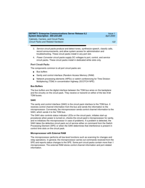 Page 132Cabinets, Carriers, and Circuit Packs 
122 Circuit Packs and Related Hardware 
DEFINITY Enterprise Communications Server Release 8.2
System Description  555-233-200  Issue 1
April 2000
3.Service circuit packs produce and detect tones, synthesize speech, classify calls, 
record announcements, and allow system access for administration and 
troubleshooting. These circuit packs install in any port slot.
4.
Power Converter circuit packs supply DC voltages to port, control, and service 
circuit packs. These...
