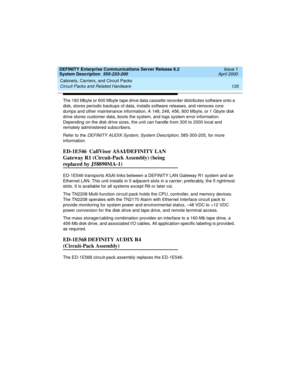 Page 145DEFINITY Enterprise Communications Server Release 8.2
System Description  555-233-200  Issue 1
April 2000
Cabinets, Carriers, and Circuit Packs 
135 Circuit Packs and Related Hardware 
The 160 Mbyte or 600 Mbyte tape drive data cassette recorder distributes software onto a 
disk, stores periodic backups of data, installs software releases, and removes core 
dumps and other maintenance information. A 148, 248, 456, 800 Mbyte, or 1 Gbyte disk 
drive stores customer data, boots the system, and logs system...