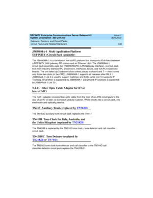 Page 146Cabinets, Carriers, and Circuit Packs 
136 Circuit Packs and Related Hardware 
DEFINITY Enterprise Communications Server Release 8.2
System Description  555-233-200  Issue 1
April 2000
J58890MA-1  Multi Application Platform 
DEFINITY (Circuit-Pack Assembly)
The J58890MA-1 is a variation of the MAPD platform that transports ASAI links between 
a DEFINITY LAN gateway R2 system and an Ethernet LAN. The J58890MA-1 
circuit-pack assembly uses the TN801B MAPD (LAN Gateway Interface), a circuit pack 
built from...