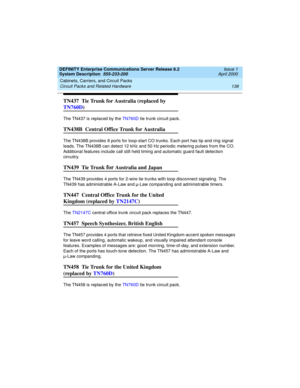 Page 148Cabinets, Carriers, and Circuit Packs 
138 Circuit Packs and Related Hardware 
DEFINITY Enterprise Communications Server Release 8.2
System Description  555-233-200  Issue 1
April 2000
TN437  Tie Trunk for Australia (replaced by 
TN760D)
The TN437 is replaced by the TN760D tie trunk circuit pack.
TN438B  Central Office Trunk for Australia
The TN438B provides 8 ports for loop-start CO trunks. Each port has tip and ring signal 
leads. The TN438B can detect 12 kHz and 50 Hz periodic metering pulses from the...