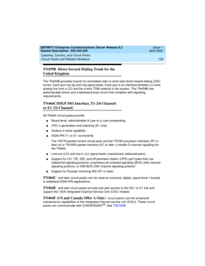 Page 149DEFINITY Enterprise Communications Server Release 8.2
System Description  555-233-200  Issue 1
April 2000
Cabinets, Carriers, and Circuit Packs 
139 Circuit Packs and Related Hardware 
TN459B  Direct Inward Dialing Trunk for the 
United Kingdom
The TN459B provides 8 ports for immediate-start or wink-start direct inward dialing (DID) 
trunks. Each port has tip and ring signal leads. Each port is an interface between a 2-wire 
analog line from a CO and the 4-wire TDM network in the system. The TN459B has...