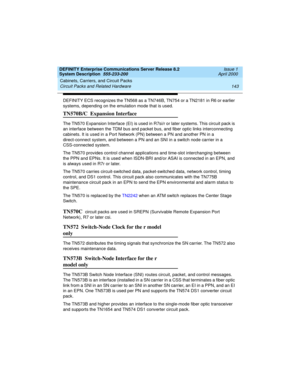 Page 153DEFINITY Enterprise Communications Server Release 8.2
System Description  555-233-200  Issue 1
April 2000
Cabinets, Carriers, and Circuit Packs 
143 Circuit Packs and Related Hardware 
DEFINITY ECS recognizes the TN568 as a TN746B, TN754 or a TN2181 in R6 or earlier 
systems, depending on the emulation mode that is used.
TN570B/C  Expansion Interface
The TN570 Expansion Interface (EI) is used in R7si/r or later systems. This circuit pack is 
an interface between the TDM bus and packet bus, and fiber...