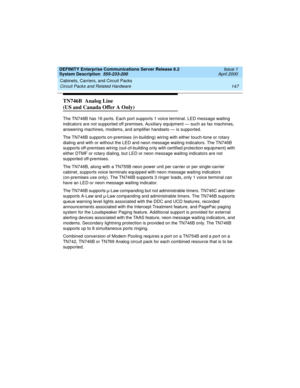 Page 157DEFINITY Enterprise Communications Server Release 8.2
System Description  555-233-200  Issue 1
April 2000
Cabinets, Carriers, and Circuit Packs 
147 Circuit Packs and Related Hardware 
TN746B  Analog Line 
(US and Canada Offer A Only)
The TN746B has 16 ports. Each port supports 1 voice terminal. LED message waiting 
indicators are not supported off premises. Auxiliary equipment — such as fax machines, 
answering machines, modems, and amplifier handsets — is supported.
The TN746B supports on-premises...