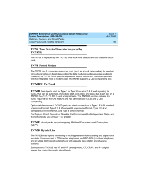 Page 161DEFINITY Enterprise Communications Server Release 8.2
System Description  555-233-200  Issue 1
April 2000
Cabinets, Carriers, and Circuit Packs 
151 Circuit Packs and Related Hardware 
TN756  Tone Detector/Generator (replaced by 
TN2182B)
The TN756 is replaced by the TN2182 tone clock-tone detector and call classifier circuit 
pack.
TN758  Pooled Modem
The TN758 has 2 conversion resources ports (such as a trunk data module) for switched 
connections between digital data endpoints (data modules) and...