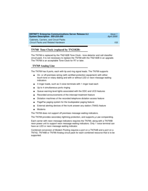 Page 163DEFINITY Enterprise Communications Server Release 8.2
System Description  555-233-200  Issue 1
April 2000
Cabinets, Carriers, and Circuit Packs 
153 Circuit Packs and Related Hardware 
TN768  Tone-Clock (replaced by TN2182B)
The TN768 is replaced by the TN2182B Tone Clock - tone detector and call classifier 
circuit pack. It is not necessary to replace the TN768 with the TN2182B in an upgrade. 
The TN768 is an acceptable Tone-Clock for R7 or later.
  TN769 Analog Line
The TN769 has 8 ports, each with tip...