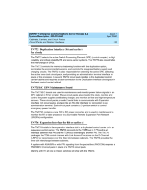 Page 165DEFINITY Enterprise Communications Server Release 8.2
System Description  555-233-200  Issue 1
April 2000
Cabinets, Carriers, and Circuit Packs 
155 Circuit Packs and Related Hardware 
TN772  Duplication Interface (R6 and earlier) 
for si only
The TN772 selects the active Switch Processing Element (SPE) (control complex) in high 
reliability and critical reliability R6 and some earlier systems. The TN772 also coordinates 
the interchange of SPEs.
The TN772 controls the memory shadowing function with the...