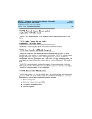 Page 166Cabinets, Carriers, and Circuit Packs 
156 Circuit Packs and Related Hardware 
DEFINITY Enterprise Communications Server Release 8.2
System Description  555-233-200  Issue 1
April 2000
TN777B  Network Control (R6 and earlier) 
(replaced by TN794) for si only
The TN777B is replaced by the TN794 Network Control/Packet Interface (for R7 and 
later).
TN778 Packet Control (R6 and earlier) 
(replaced by TN794) for si only
The TN778 is replaced by the TN794 Network Control/Packet Interface.
TN780 Tone-Clock for...