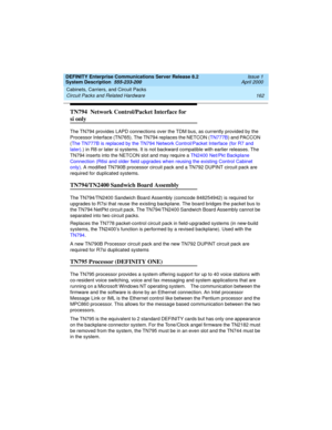 Page 172Cabinets, Carriers, and Circuit Packs 
162 Circuit Packs and Related Hardware 
DEFINITY Enterprise Communications Server Release 8.2
System Description  555-233-200  Issue 1
April 2000
TN794  Network Control/Packet Interface for 
si only
The TN794 provides LAPD connections over the TDM bus, as currently provided by the 
Processor Interface (TN765). The TN794 replaces the NETCON (TN777B) and PACCON 
(The TN777B is replaced by the TN794 Network Control/Packet Interface (for R7 and 
later).) in R8 or later...