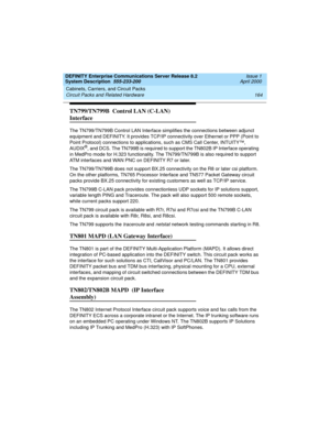 Page 174Cabinets, Carriers, and Circuit Packs 
164 Circuit Packs and Related Hardware 
DEFINITY Enterprise Communications Server Release 8.2
System Description  555-233-200  Issue 1
April 2000
TN799/TN799B  Control LAN (C-LAN) 
Interface
The TN799/TN799B Control LAN Interface simplifies the connections between adjunct 
equipment and DEFINITY. It provides TCP/IP connectivity over Ethernet or PPP (Point to 
Point Protocol) connections to applications, such as CMS Call Center, INTUITY™, 
AUDIX
®, and DCS. The...