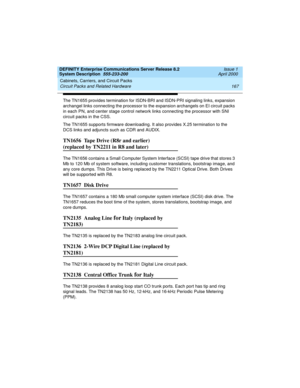 Page 177DEFINITY Enterprise Communications Server Release 8.2
System Description  555-233-200  Issue 1
April 2000
Cabinets, Carriers, and Circuit Packs 
167 Circuit Packs and Related Hardware 
The TN1655 provides termination for ISDN-BRI and ISDN-PRI signaling links, expansion 
archangel links connecting the processor to the expansion archangels on EI circuit packs 
in each PN, and center stage control network links connecting the processor with SNI 
circuit packs in the CSS. 
The TN1655 supports firmware...