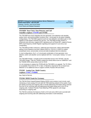 Page 180Cabinets, Carriers, and Circuit Packs 
170 Circuit Packs and Related Hardware 
DEFINITY Enterprise Communications Server Release 8.2
System Description  555-233-200  Issue 1
April 2000
TN2182B  Tone-Clock, Tone Detector, and Call 
Classifier (replaces TN419B and TN768)
The TN2182B tone-clock integrates the tone generator, tone detection-call classifier, 
system clock, and synchronization functions onto 1 circuit pack for all system reliability 
configurations. The TN2182B supports 8 ports for tone...