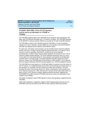 Page 181DEFINITY Enterprise Communications Server Release 8.2
System Description  555-233-200  Issue 1
April 2000
Cabinets, Carriers, and Circuit Packs 
171 Circuit Packs and Related Hardware 
TN2185B  ISDN-BRI, 4-Wire S/T-TE Interface 
(can be used as an alternative to TN464F or 
TN2464)
The TN2185B supports eight 4-wire ISDN BRI line S interfaces, each operating at 192 
Kbps, with 2 B-channels (64 Kbps) and 1 D-channel (16 Kbps). The TN2185B interfaces 
to the DEFINITY LAN bus and the TDM bus to provide the TE...