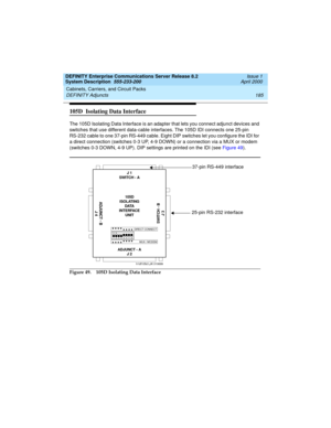 Page 195DEFINITY Enterprise Communications Server Release 8.2
System Description  555-233-200  Issue 1
April 2000
Cabinets, Carriers, and Circuit Packs 
185 DEFINITY Adjuncts 
105D  Isolating Data Interface
The 105D Isolating Data Interface is an adapter that lets you connect adjunct devices and 
switches that use different data-cable interfaces. The 105D IDI connects one 25-pin 
RS-232 cable to one 37-pin RS-449 cable. Eight DIP switches let you configure the IDI for 
a direct connection (switches 0-3 UP, 4-9...