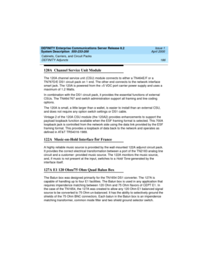 Page 196Cabinets, Carriers, and Circuit Packs 
186 DEFINITY Adjuncts 
DEFINITY Enterprise Communications Server Release 8.2
System Description  555-233-200  Issue 1
April 2000
120A  Channel Service Unit Module
The 120A channel service unit (CSU) module connects to either a TN464E/F or a 
TN767D/E DS1 circuit pack on 1 end. The other end connects to the network interface 
smart jack. The 120A is powered from the +5 VDC port carrier power supply and uses a 
maximum of 1.2 Watts.
In combination with the DS1 circuit...