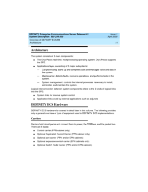 Page 21DEFINITY Enterprise Communications Server Release 8.2
System Description  555-233-200  Issue 1
April 2000
Overview of DEFINITY ECS R8 
11 Architecture 
Architecture
The system consists of 2 main components: 
nThe Oryx/Pecos real-time, multiprocessing operating system. Oryx/Pecos supports 
the SPE.
nApplications layer, consisting of 3 major subsystems: 
— Call processing: starts up and completes calls and manages voice and data in 
the system.
— Maintenance: detects faults, recovers operations, and...