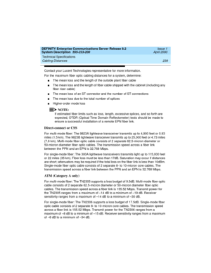 Page 249DEFINITY Enterprise Communications Server Release 8.2
System Description  555-233-200  Issue 1
April 2000
Technical Specifications 
239 Cabling Distances 
Contact your Lucent Technologies representative for more information.
For the maximum fiber optic cabling distances for a system, determine:
nThe mean loss and the length of the outside plant fiber cable
nThe mean loss and the length of fiber cable shipped with the cabinet (including any 
fiber riser cable)
nThe mean loss of an ST connector and the...