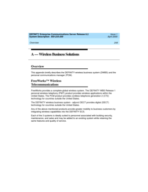 Page 259DEFINITY Enterprise Communications Server Release 8.2
System Description  555-233-200  Issue 1
April 2000
 
249 Overview 
A — Wireless Business Solutions
Overview
This appendix briefly describes the DEFINITY wireless business system (DWBS) and the 
personal communications manager (PCM).
FreeWorks™ Wireless 
Telecommunications
FreeWorks provides a complete global wireless system. The DEFINITY WBS Release 1 
personal wireless telephony (PWT) product provides wireless applications within the 
United States....