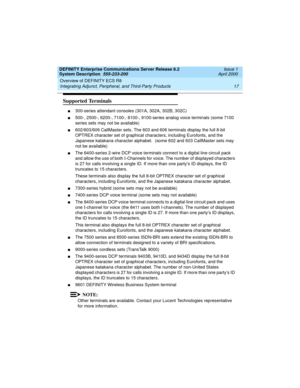 Page 27DEFINITY Enterprise Communications Server Release 8.2
System Description  555-233-200  Issue 1
April 2000
Overview of DEFINITY ECS R8 
17 Integrating Adjunct, Peripheral, and Third-Party Products 
Supported Terminals 
n300-series attendant consoles (301A, 302A, 302B, 302C)
n500-, 2500-, 6200-, 7100-, 8100-, 9100-series analog voice terminals (some 7100 
series sets may not be available)
n602/603/606 CallMaster sets. The 603 and 606 terminals display the full 8-bit 
OPTREX character set of graphical...