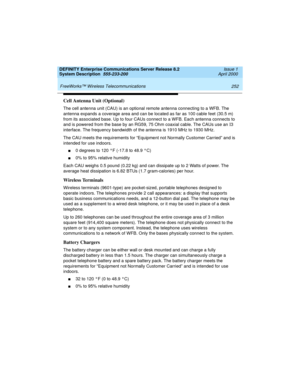 Page 262 
252 FreeWorks™ Wireless Telecommunications 
DEFINITY Enterprise Communications Server Release 8.2
System Description  555-233-200  Issue 1
April 2000
Cell Antenna Unit (Optional)
The cell antenna unit (CAU) is an optional remote antenna connecting to a WFB. The 
antenna expands a coverage area and can be located as far as 100 cable feet (30.5 m) 
from its associated base. Up to four CAUs connect to a WFB. Each antenna connects to 
and is powered from the base by an RG59, 75 Ohm coaxial cable. The CAUs...