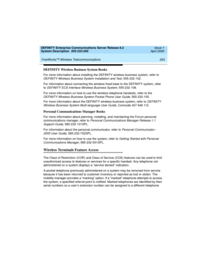 Page 263DEFINITY Enterprise Communications Server Release 8.2
System Description  555-233-200  Issue 1
April 2000
 
253 FreeWorks™ Wireless Telecommunications 
DEFINITY Wireless Business System Books
For more information about installing the DEFINITY wireless business system, refer to 
DEFINITY Wireless Business System Installation and Test, 555-232-102.
For information about connecting the wireless fixed base to the DEFINITY system, refer 
to 
DEFINITY ECS Interface Wireless Business System, 555-232-108.
For...