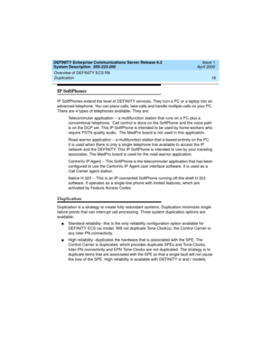Page 28Overview of DEFINITY ECS R8 
18 Duplication 
DEFINITY Enterprise Communications Server Release 8.2
System Description  555-233-200  Issue 1
April 2000
IP SoftPhones
IP SoftPhones extend the level of DEFINITY services. They turn a PC or a laptop into an 
advanced telephone. You can place calls, take calls and handle multiple calls on your PC. 
There are 4 types of telephones available. They are:
Telecommuter application -- a multifunction station that runs on a PC plus a 
conventional telephone.  Call...