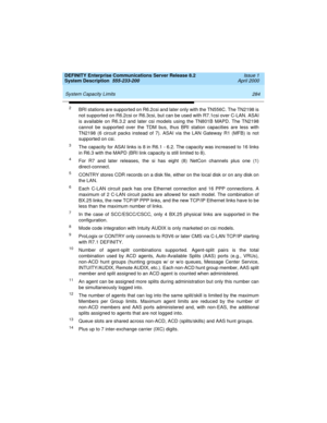 Page 294 
284 System Capacity Limits 
DEFINITY Enterprise Communications Server Release 8.2
System Description  555-233-200  Issue 1
April 2000
2BRI stations are supported on R6.2csi and later only with the TN556C. The TN2198 is
not supported on R6.2csi or R6.3csi, but can be used with R7.1csi over C-LAN. ASAI
is available on R6.3.2 and later csi models using the TN801B MAPD. The TN2198
cannot be supported over the TDM bus, thus BRI station capacities are less with
TN2198 (6 circuit packs instead of 7). ASAI via...