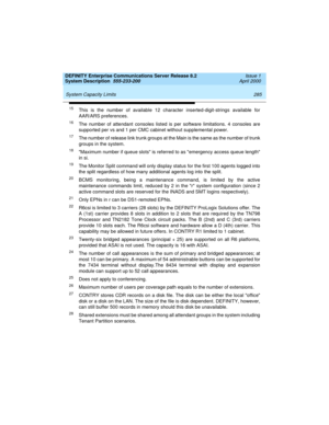 Page 295DEFINITY Enterprise Communications Server Release 8.2
System Description  555-233-200  Issue 1
April 2000
 
285 System Capacity Limits 
15This is the number of available 12 character inserted-digit-strings available for
AAR/ARS preferences.
16The number of attendant consoles listed is per software limitations. 4 consoles are
supported per vs and 1 per CMC cabinet without supplemental power.
17The number of release link trunk groups at the Main is the same as the number of trunk
groups in the system.
18...