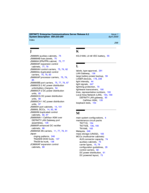 Page 308Index 
298  
DEFINITY Enterprise Communications Server Release 8.2
System Description  
555-233-200  Issue 1
April 2000
J
J58886N auxiliary c ab inets,75
J58889AB fuse p anels
,75
J58890A EPN/PPN c abinet
,75, 77
J58890AF exp ansion control 
cabinets
,77, 79
J58890AH control c arriers
,75, 79, 82
J58890AJ d up lic ated  control 
c arriers
,75, 79, 83
J58890AP p rocessor c arriers
,75, 79, 
85
J58890BB p ort c arriers
,75, 77, 79, 87
J58890CE-2 AC power distribution 
units/b attery c harg ers
,54...