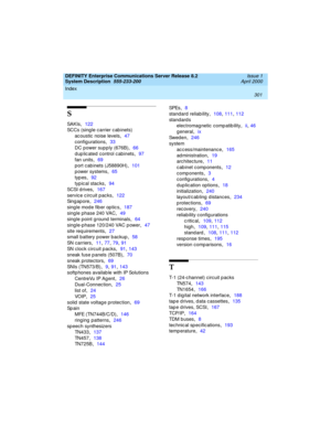 Page 311Index 
301  
DEFINITY Enterprise Communications Server Release 8.2
System Description  
555-233-200  Issue 1
April 2000
S
SAKIs,122
SCCs (sing le carrier c ab inets)
ac oustic  noise levels
,47
config urations
,33
DC power supp ly (676B)
,66
duplicated control cabinets
,97
fan units
,69
p ort cab inets (J58890H)
,101
p ower systems
,65
typ es
,92
typ ic al stac ks
,94
SC SI  d r i ve s
,167
servic e c ircuit p ac ks
,122
Sing apore
,246
sing le mode fib er op tic s
,187
sing le phase 240 VAC
,49
sing le...