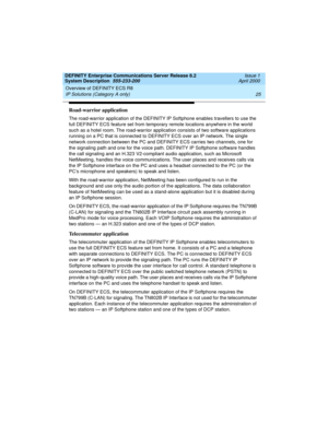 Page 35DEFINITY Enterprise Communications Server Release 8.2
System Description  555-233-200  Issue 1
April 2000
Overview of DEFINITY ECS R8 
25 IP Solutions (Category A only) 
Road-warrior application
The road-warrior application of the DEFINITY IP Softphone enables travellers to use the 
full DEFINITY ECS feature set from temporary remote locations anywhere in the world 
such as a hotel room. The road-warrior application consists of two software applications 
running on a PC that is connected to DEFINITY ECS...