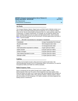 Page 54Site Requirements 
44 Environmental Considerations 
DEFINITY Enterprise Communications Server Release 8.2
System Description  555-233-200  Issue 1
April 2000
Air Purity
The Compact Modular Cabinet, Single-Carrier and Multi-Carrier Cabinets contain an air 
filter to reduce particulates flowing through the equipment. Do not install the cabinet 
where the air may be contaminated by excessive dust, lint, carbon particles, paper fiber 
contaminants, or metallic contaminants. For example, do not install the...