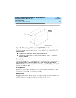 Page 65DEFINITY Enterprise Communications Server Release 8.2
System Description  555-233-200  Issue 1
April 2000
Site Requirements 
55 Cabinet Power Requirements 
Figure 22. Battery Charger (Optional Part of J58890CE-2) (Front)
The battery charger is used only without an Uninterruptible Power Supply (UPS). The 
charger contains:
nThree 48-VDC batteries for backup power to the cabinet
nA DC-power relay to switch the batteries into the power circuit if a main power 
failure is detected
Circuit Breaker
The circuit...