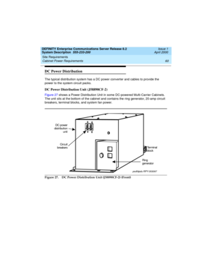 Page 70Site Requirements 
60 Cabinet Power Requirements 
DEFINITY Enterprise Communications Server Release 8.2
System Description  555-233-200  Issue 1
April 2000
DC Power Distribution 
The typical distribution system has a DC power converter and cables to provide the 
power to the system circuit packs.
DC Power Distribution Unit (J58890CF-2)
Figure 27 shows a Power Distribution Unit in some DC-powered Multi-Carrier Cabinets. 
The unit sits at the bottom of the cabinet and contains the ring generator, 20-amp...