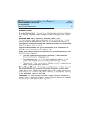 Page 73DEFINITY Enterprise Communications Server Release 8.2
System Description  555-233-200  Issue 1
April 2000
Site Requirements 
63 Cabinet Power Requirements 
Protective Grounds
Grounded Building Steel — The metal frame of the building where it is grounded by one 
of the following: acceptable metallic water pipe, concrete encased ground, or a ground 
ring. 
Acceptable Water Pipe — Underground water pipe, at least 1/2 inch 
(1.3 cm) in diameter, needs to be in direct contact with the earth for at least 10...