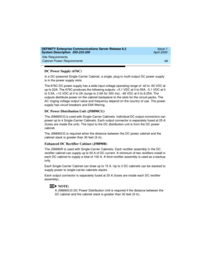 Page 76Site Requirements 
66 Cabinet Power Requirements 
DEFINITY Enterprise Communications Server Release 8.2
System Description  555-233-200  Issue 1
April 2000
DC Power Supply (676C)
In a DC-powered Single-Carrier Cabinet, a single, plug-in multi-output DC power supply 
is in the power supply slots.
The 676C DC power supply has a wide input voltage operating range of -42 to -60 VDC at 
up to 22A. The 676C produces the following outputs: +5.1 VDC at 0 to 55A, -5.1 VDC at 0 
to 5.5A, +12 VDC at 0 to 2A (surge...