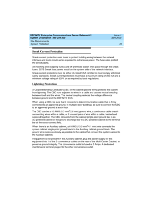 Page 80Site Requirements 
70 System Protection 
DEFINITY Enterprise Communications Server Release 8.2
System Description  555-233-200  Issue 1
April 2000
Sneak Current Protection
Sneak current protection uses fuses to protect building wiring between the network 
interface and trunk circuits when exposed to extraneous power. The fuses also protect 
the circuit packs. 
All incoming and outgoing trunks and off-premises station lines pass through the sneak 
fuses. 507B Sneak fuse panels install on the system side...