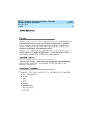 Page 9DEFINITY Enterprise Communications Server Release 8.2
System Description  555-233-200  Issue 1
April 2000
About This Book 
ix
Purpose 
About This Book
Purpose
This book gives you the broad overview of the components of the DEFINITY® Enterprise 
Communications Server (ECS) that you need when you are planning an installation, 
ordering equipment, or learning about the system and its parts. It is not intended to 
replace or modify instructions provided in other, task-specific documentation, such as...